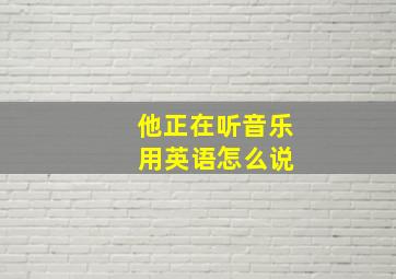 他正在听音乐 用英语怎么说